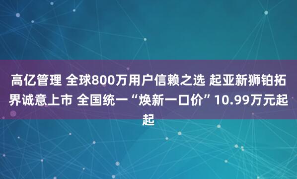 高亿管理 全球800万用户信赖之选 起亚新狮铂拓界诚意上市 全国统一“焕新一口价”10.99万元起