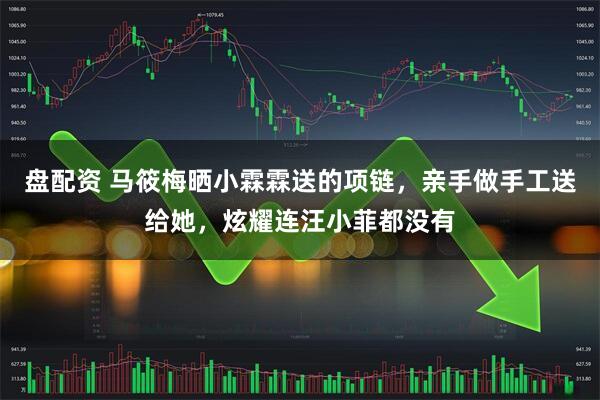 盘配资 马筱梅晒小霖霖送的项链，亲手做手工送给她，炫耀连汪小菲都没有