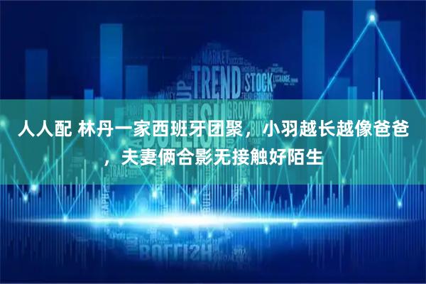 人人配 林丹一家西班牙团聚，小羽越长越像爸爸，夫妻俩合影无接触好陌生