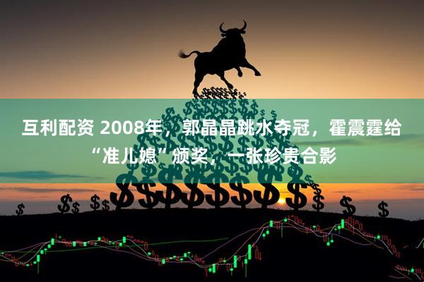 互利配资 2008年，郭晶晶跳水夺冠，霍震霆给“准儿媳”颁奖，一张珍贵合影