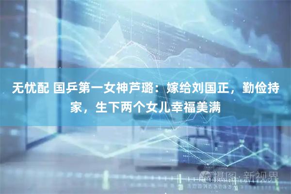 无忧配 国乒第一女神芦璐：嫁给刘国正，勤俭持家，生下两个女儿幸福美满