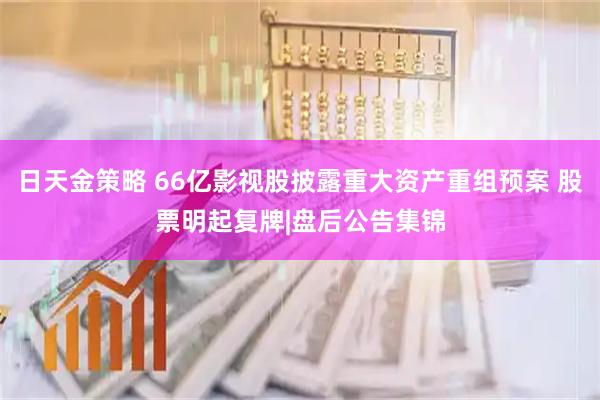 日天金策略 66亿影视股披露重大资产重组预案 股票明起复牌|盘后公告集锦