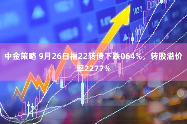 中金策略 9月26日福22转债下跌064%，转股溢价率2277%