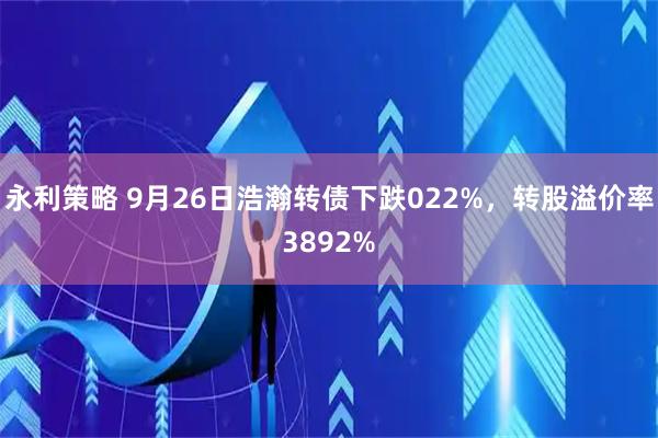 永利策略 9月26日浩瀚转债下跌022%，转股溢价率3892%