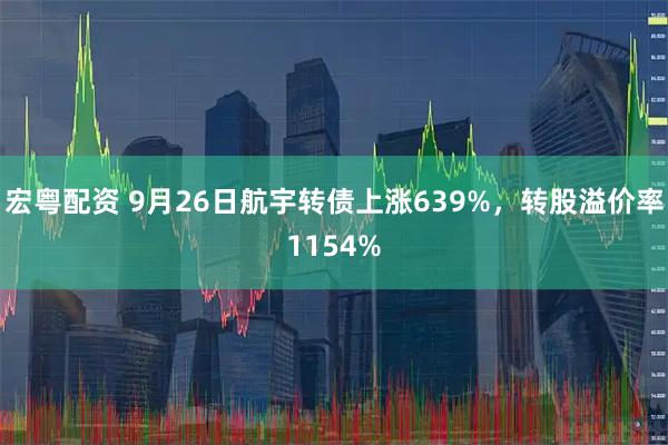 宏粤配资 9月26日航宇转债上涨639%，转股溢价率1154%
