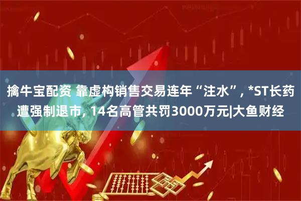 擒牛宝配资 靠虚构销售交易连年“注水”, *ST长药遭强制退市, 14名高管共罚3000万元|大鱼财经