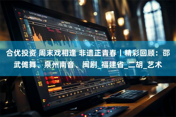 合优投资 周末戏相逢 非遗正青春丨精彩回顾：邵武傩舞、泉州南音、闽剧_福建省_二胡_艺术