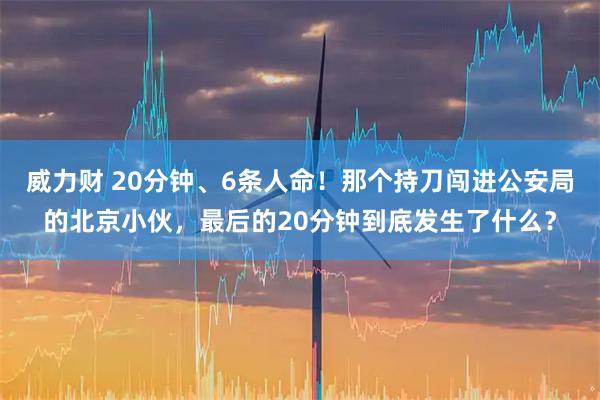 威力财 20分钟、6条人命！那个持刀闯进公安局的北京小伙，最后的20分钟到底发生了什么？