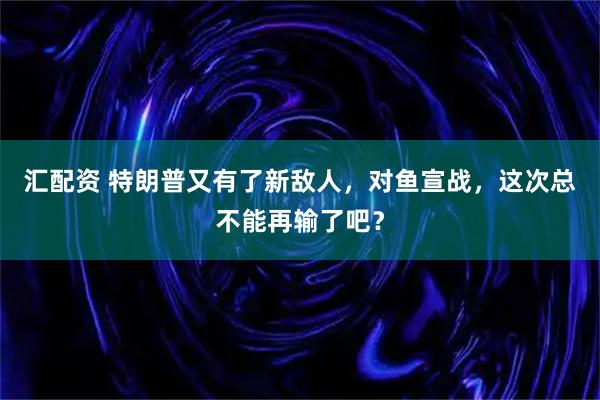 汇配资 特朗普又有了新敌人，对鱼宣战，这次总不能再输了吧？