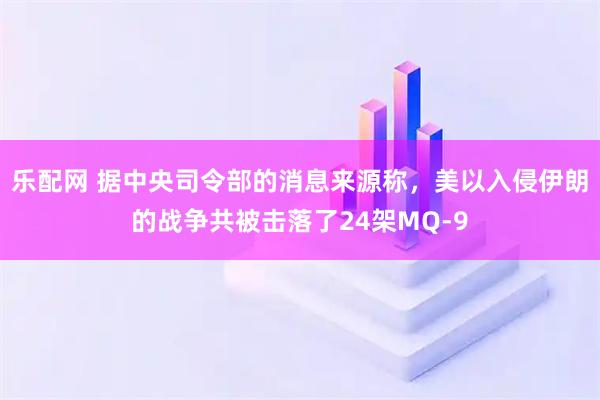 乐配网 据中央司令部的消息来源称，美以入侵伊朗的战争共被击落了24架MQ-9