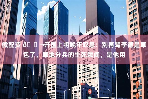 微配资 🌬开国上将晚年叹息：别再骂李德是草包了，草地分兵的生死瞬间，是他用