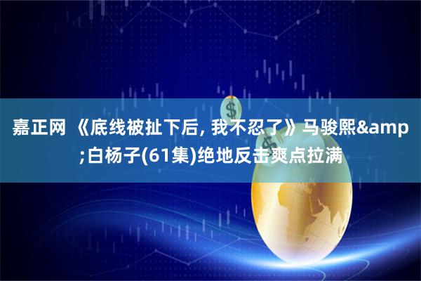 嘉正网 《底线被扯下后, 我不忍了》马骏熙&白杨子(61集)绝地反击爽点拉满