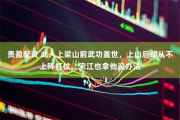 贵盈配资 此人上梁山前武功盖世，上山后却从不上阵打仗，宋江也拿他没办法