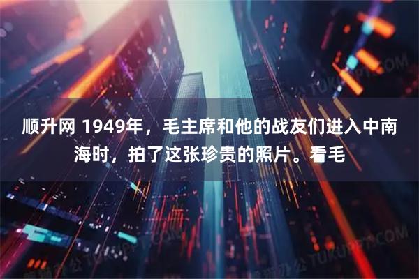 顺升网 1949年，毛主席和他的战友们进入中南海时，拍了这张珍贵的照片。看毛