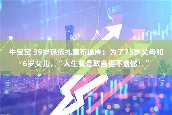 牛宝宝 39岁热依扎宣布退圈：为了75岁父母和6岁女儿，“人生就是取舍但不遗憾！”