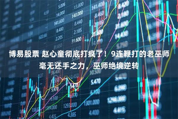 博易股票 赵心童彻底打疯了！9连鞭打的老巫师毫无还手之力，巫师绝境逆转