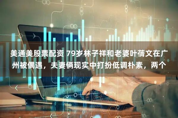 美通美股票配资 79岁林子祥和老婆叶蒨文在广州被偶遇，夫妻俩现实中打扮低调朴素，两个
