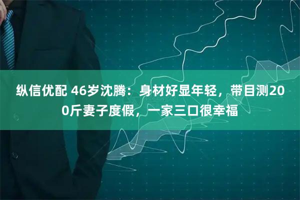 纵信优配 46岁沈腾：身材好显年轻，带目测200斤妻子度假，一家三口很幸福