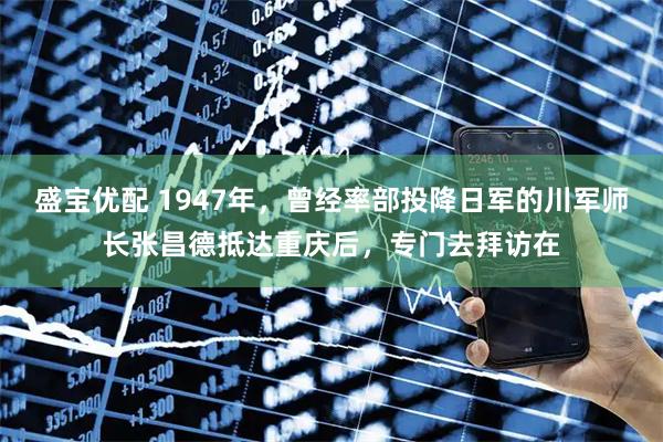 盛宝优配 1947年，曾经率部投降日军的川军师长张昌德抵达重庆后，专门去拜访在