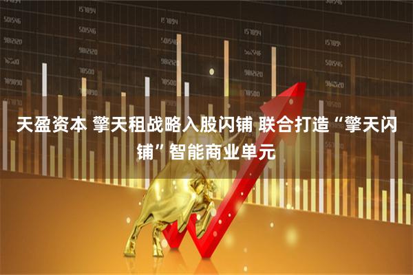 天盈资本 擎天租战略入股闪铺 联合打造“擎天闪铺”智能商业单元