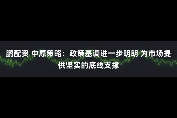 鹏配资 中原策略：政策基调进一步明朗 为市场提供坚实的底线支撑
