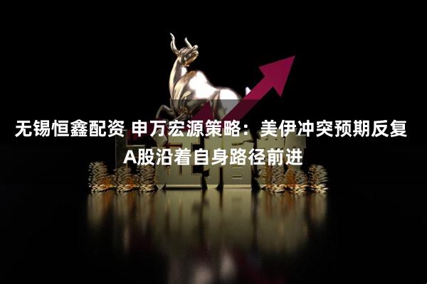 无锡恒鑫配资 申万宏源策略：美伊冲突预期反复 A股沿着自身路径前进