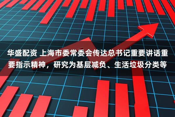 华盛配资 上海市委常委会传达总书记重要讲话重要指示精神，研究为基层减负、生活垃圾分类等