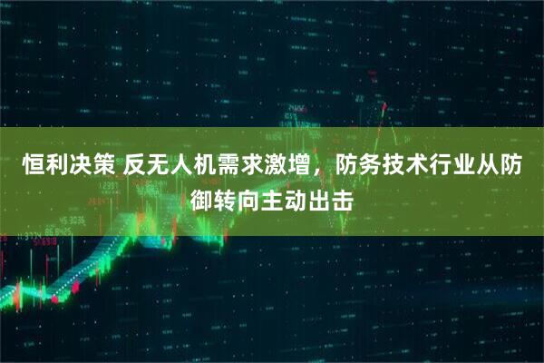恒利决策 反无人机需求激增，防务技术行业从防御转向主动出击