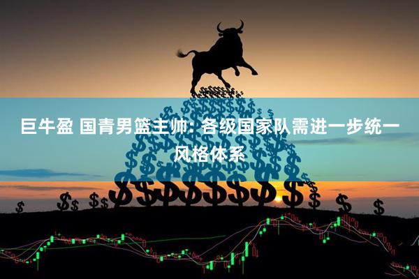 巨牛盈 国青男篮主帅: 各级国家队需进一步统一风格体系