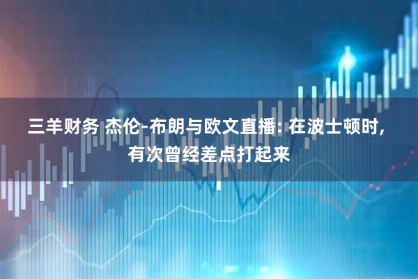 三羊财务 杰伦-布朗与欧文直播: 在波士顿时, 有次曾经差点打起来