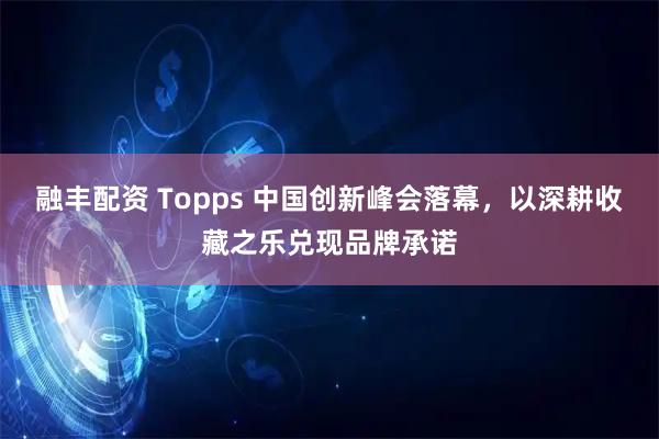 融丰配资 Topps 中国创新峰会落幕，以深耕收藏之乐兑现品牌承诺