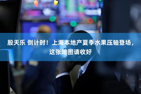 股天乐 倒计时！上海本地产夏季水果压轴登场，这张地图请收好