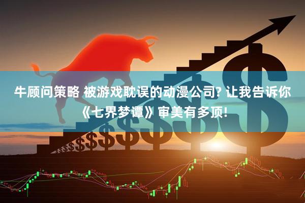 牛顾问策略 被游戏耽误的动漫公司? 让我告诉你《七界梦谭》审美有多顶!